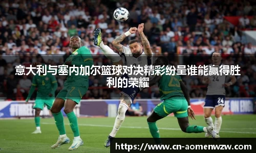 意大利与塞内加尔篮球对决精彩纷呈谁能赢得胜利的荣耀