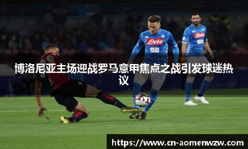 博洛尼亚主场迎战罗马意甲焦点之战引发球迷热议