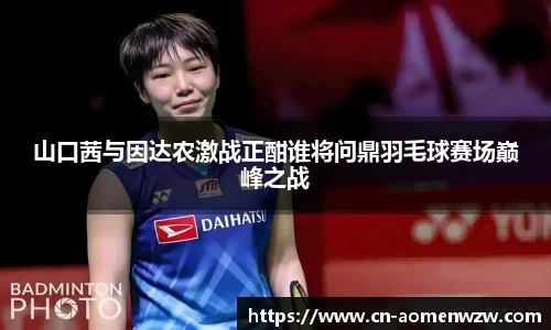 山口茜与因达农激战正酣谁将问鼎羽毛球赛场巅峰之战