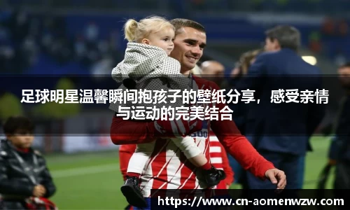 足球明星温馨瞬间抱孩子的壁纸分享,感受亲情与运动的完美结合