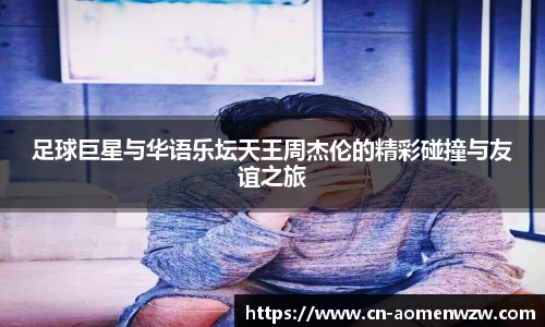足球巨星与华语乐坛天王周杰伦的精彩碰撞与友谊之旅